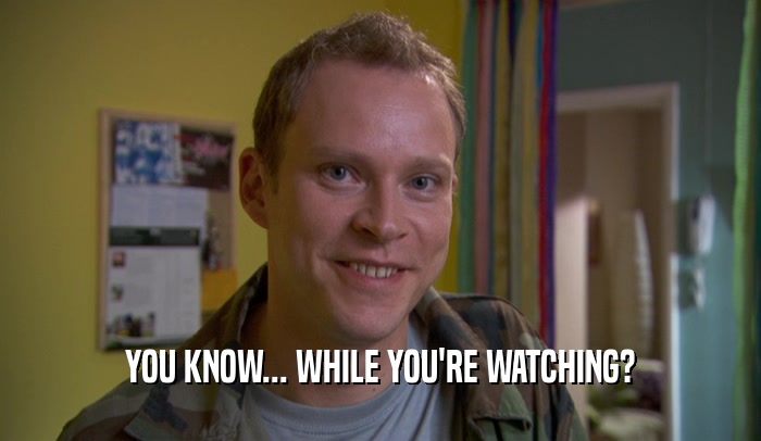 YOU KNOW... WHILE YOU'RE WATCHING?  