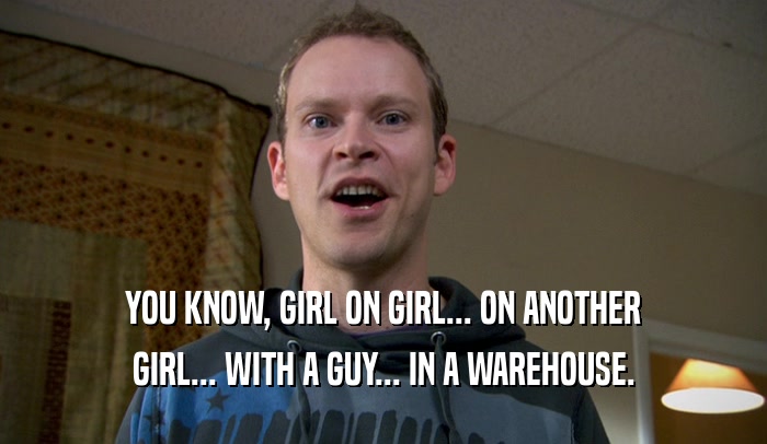 YOU KNOW, GIRL ON GIRL... ON ANOTHER GIRL... WITH A GUY... IN A WAREHOUSE. 