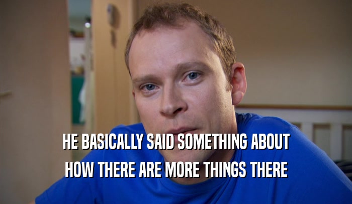 HE BASICALLY SAID SOMETHING ABOUT HOW THERE ARE MORE THINGS THERE 