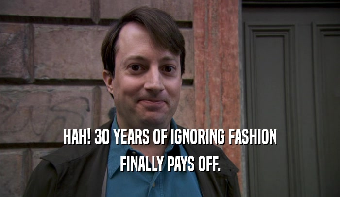 HAH! 30 YEARS OF IGNORING FASHION
 FINALLY PAYS OFF.
 