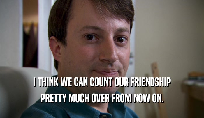 I THINK WE CAN COUNT OUR FRIENDSHIP PRETTY MUCH OVER FROM NOW ON. 
