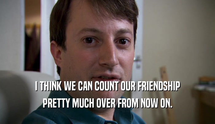 I THINK WE CAN COUNT OUR FRIENDSHIP PRETTY MUCH OVER FROM NOW ON. 