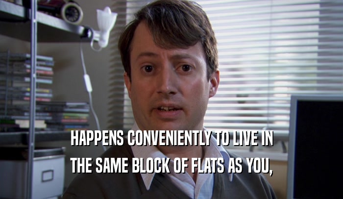 HAPPENS CONVENIENTLY TO LIVE IN THE SAME BLOCK OF FLATS AS YOU, 