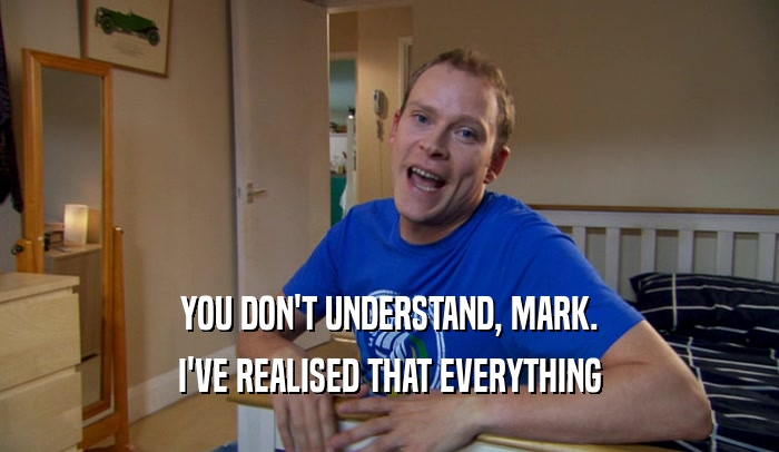YOU DON'T UNDERSTAND, MARK. I'VE REALISED THAT EVERYTHING 