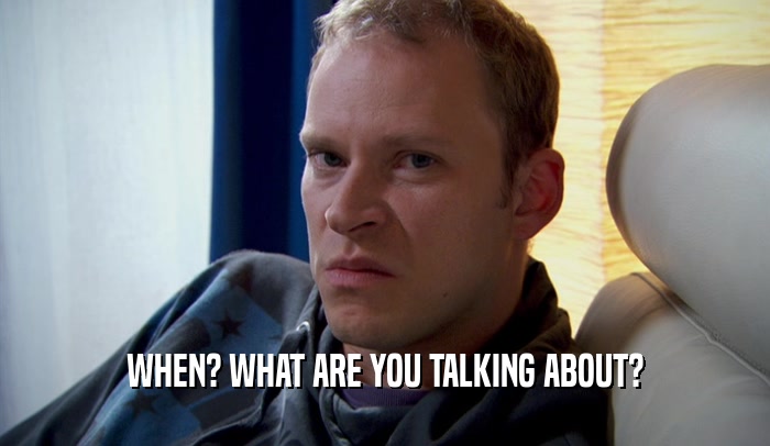 WHEN? WHAT ARE YOU TALKING ABOUT?  