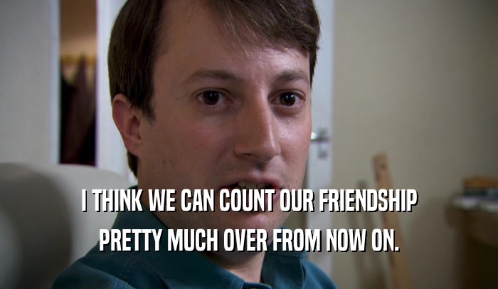 I THINK WE CAN COUNT OUR FRIENDSHIP PRETTY MUCH OVER FROM NOW ON. 