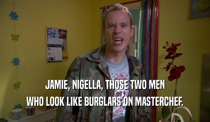 JAMIE, NIGELLA, THOSE TWO MEN WHO LOOK LIKE BURGLARS ON MASTERCHEF. 