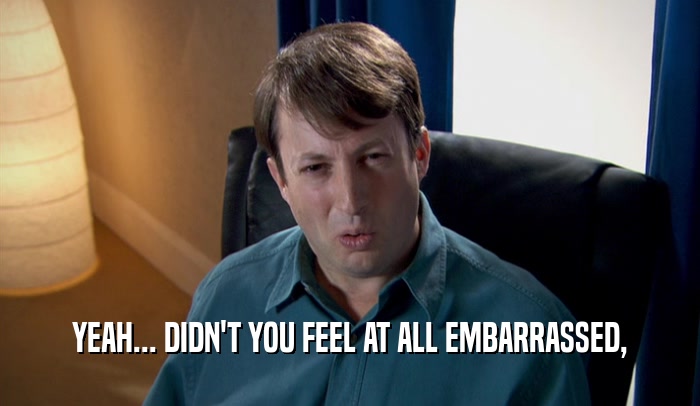 YEAH... DIDN'T YOU FEEL AT ALL EMBARRASSED,  
