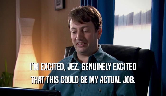 I'M EXCITED, JEZ. GENUINELY EXCITED THAT THIS COULD BE MY ACTUAL JOB. 