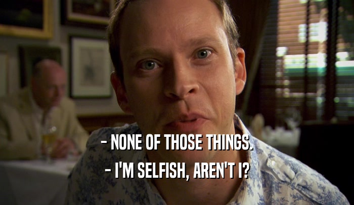 - NONE OF THOSE THINGS. - I'M SELFISH, AREN'T I? 