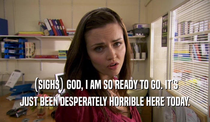 (SIGHS) GOD, I AM SO READY TO GO. IT'S JUST BEEN DESPERATELY HORRIBLE HERE TODAY. 