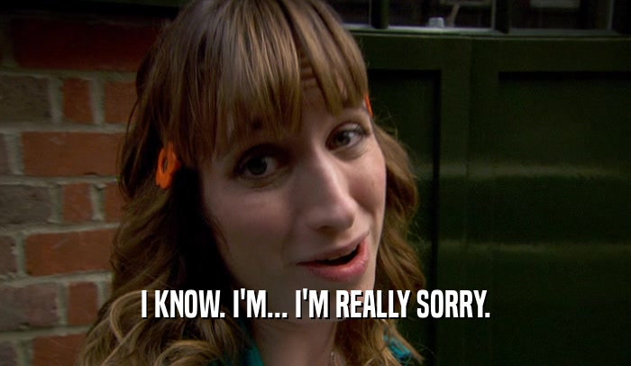 I KNOW. I'M... I'M REALLY SORRY.  