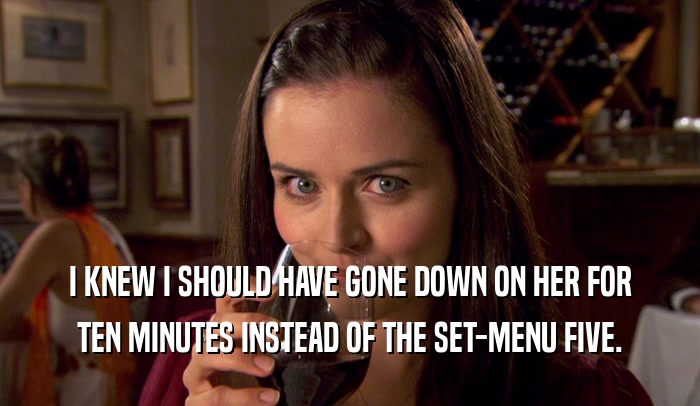 I KNEW I SHOULD HAVE GONE DOWN ON HER FOR TEN MINUTES INSTEAD OF THE SET-MENU FIVE. 