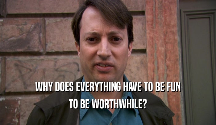 WHY DOES EVERYTHING HAVE TO BE FUN TO BE WORTHWHILE? 