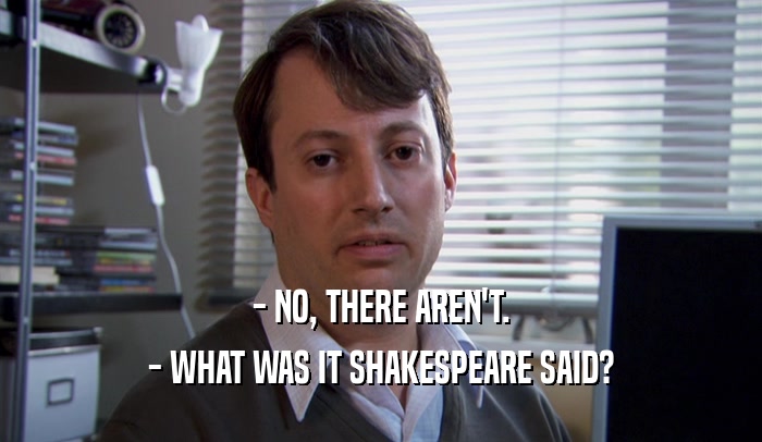 - NO, THERE AREN'T. - WHAT WAS IT SHAKESPEARE SAID? 