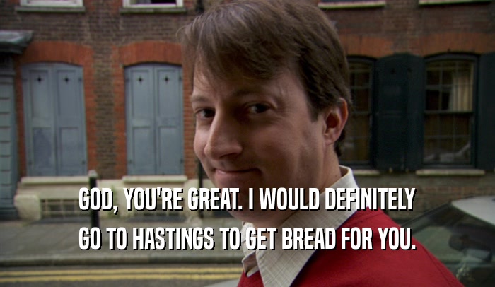GOD, YOU'RE GREAT. I WOULD DEFINITELY GO TO HASTINGS TO GET BREAD FOR YOU. 