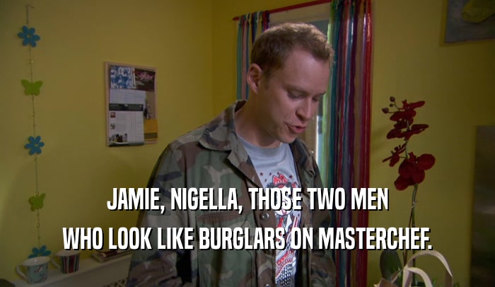 JAMIE, NIGELLA, THOSE TWO MEN WHO LOOK LIKE BURGLARS ON MASTERCHEF. 