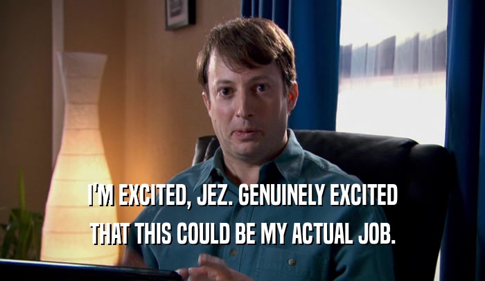 I'M EXCITED, JEZ. GENUINELY EXCITED THAT THIS COULD BE MY ACTUAL JOB. 