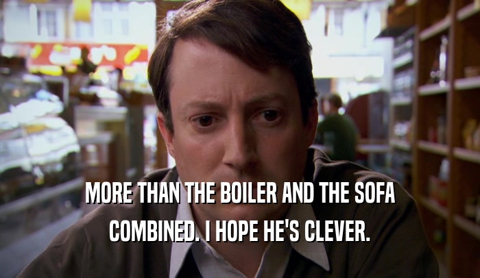 MORE THAN THE BOILER AND THE SOFA COMBINED. I HOPE HE'S CLEVER. 