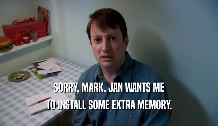 SORRY, MARK. JAN WANTS ME TO INSTALL SOME EXTRA MEMORY. 