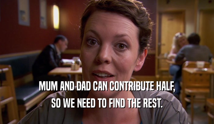 MUM AND DAD CAN CONTRIBUTE HALF, SO WE NEED TO FIND THE REST. 