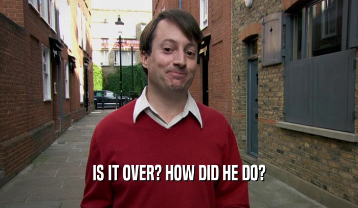 IS IT OVER? HOW DID HE DO?  