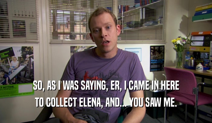 SO, AS I WAS SAYING, ER, I CAME IN HERE TO COLLECT ELENA, AND... YOU SAW ME. 