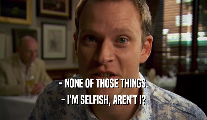 - NONE OF THOSE THINGS. - I'M SELFISH, AREN'T I? 