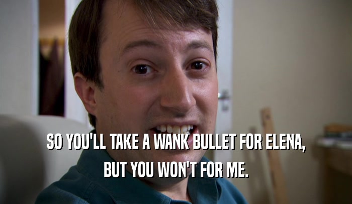 SO YOU'LL TAKE A WANK BULLET FOR ELENA, BUT YOU WON'T FOR ME. 