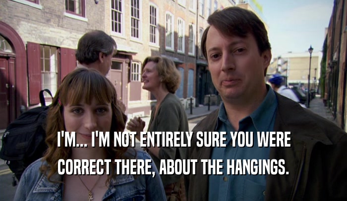 I'M... I'M NOT ENTIRELY SURE YOU WERE CORRECT THERE, ABOUT THE HANGINGS. 
