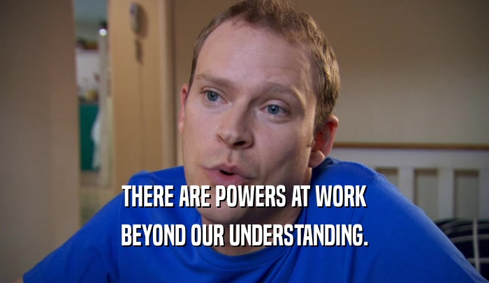 THERE ARE POWERS AT WORK BEYOND OUR UNDERSTANDING. 