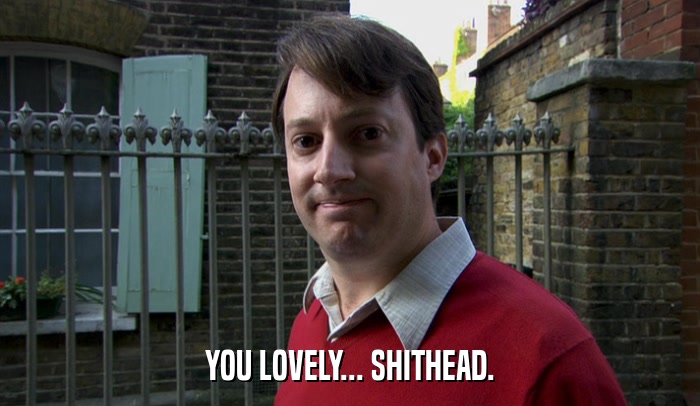 YOU LOVELY... SHITHEAD.  