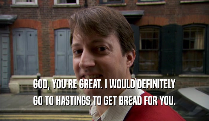GOD, YOU'RE GREAT. I WOULD DEFINITELY GO TO HASTINGS TO GET BREAD FOR YOU. 