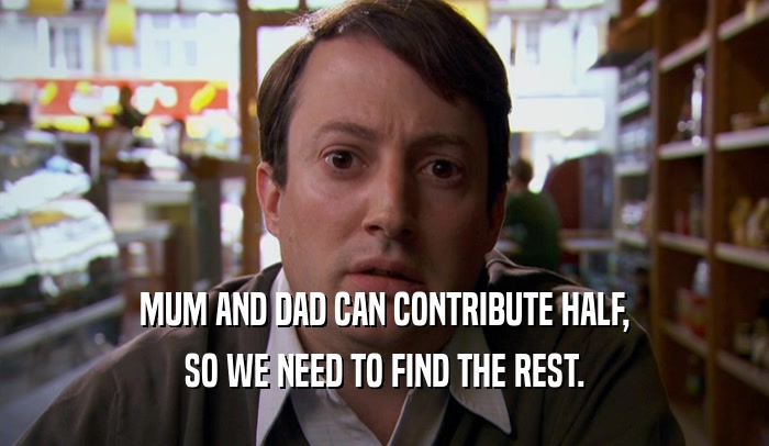 MUM AND DAD CAN CONTRIBUTE HALF, SO WE NEED TO FIND THE REST. 