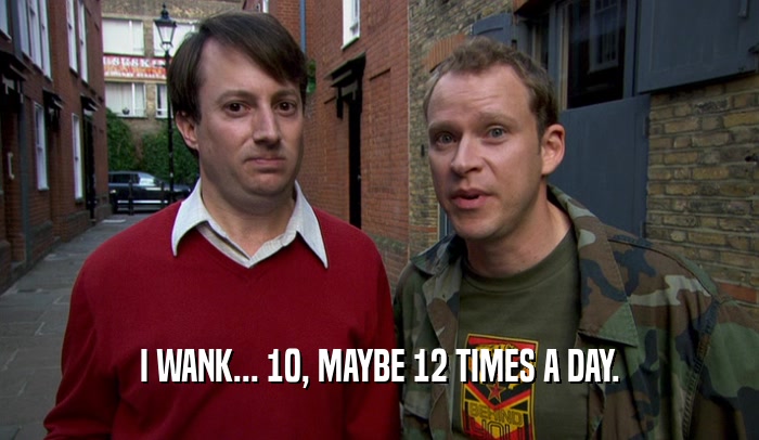 I WANK... 10, MAYBE 12 TIMES A DAY.  