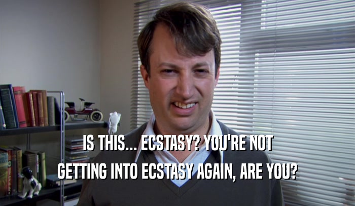 IS THIS... ECSTASY? YOU'RE NOT GETTING INTO ECSTASY AGAIN, ARE YOU? 