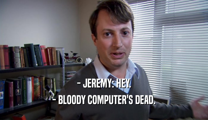 - JEREMY: HEY. - BLOODY COMPUTER'S DEAD. 