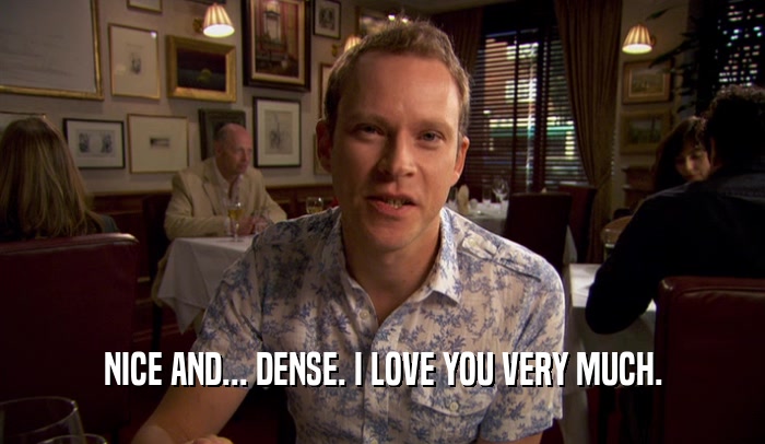 NICE AND... DENSE. I LOVE YOU VERY MUCH.  