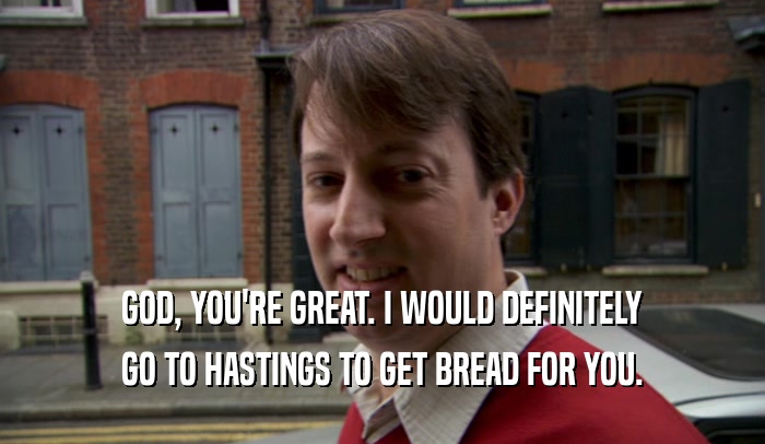 GOD, YOU'RE GREAT. I WOULD DEFINITELY GO TO HASTINGS TO GET BREAD FOR YOU. 