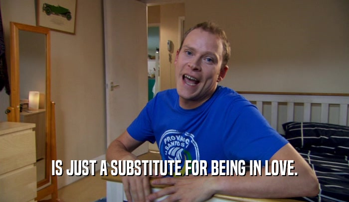 IS JUST A SUBSTITUTE FOR BEING IN LOVE.  