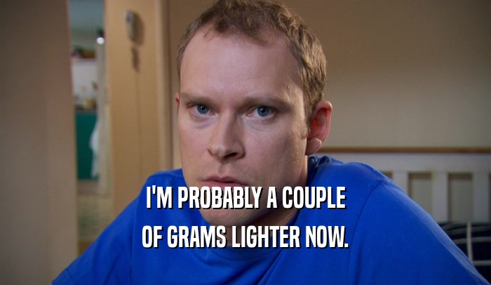 I'M PROBABLY A COUPLE OF GRAMS LIGHTER NOW. 