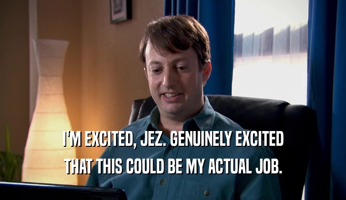 I'M EXCITED, JEZ. GENUINELY EXCITED THAT THIS COULD BE MY ACTUAL JOB. 