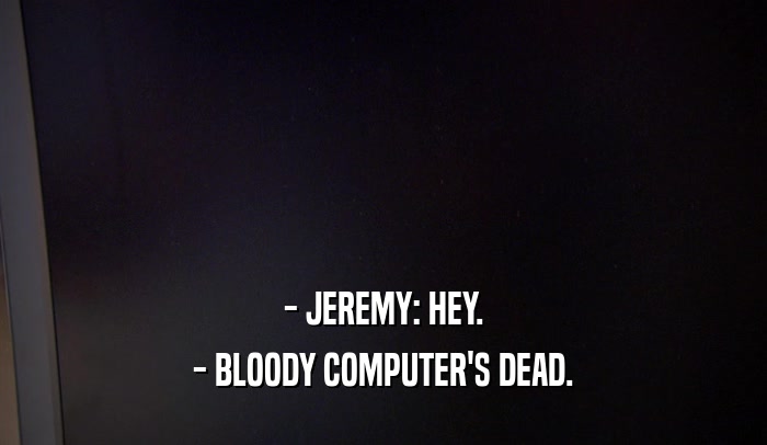- JEREMY: HEY. - BLOODY COMPUTER'S DEAD. 