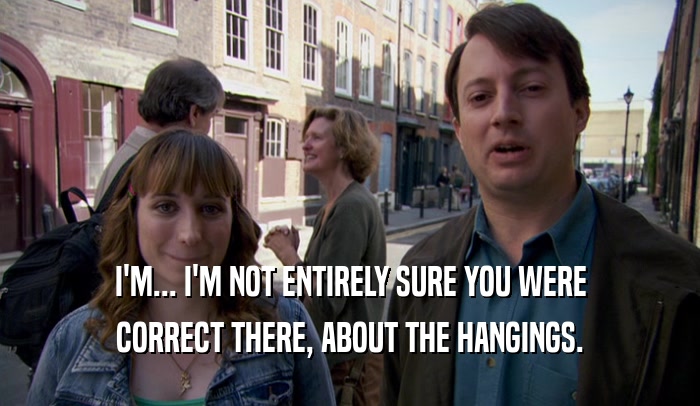 I'M... I'M NOT ENTIRELY SURE YOU WERE CORRECT THERE, ABOUT THE HANGINGS. 
