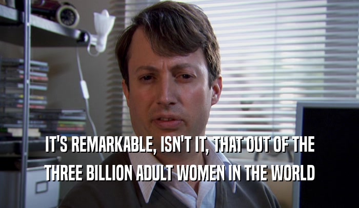 IT'S REMARKABLE, ISN'T IT, THAT OUT OF THE THREE BILLION ADULT WOMEN IN THE WORLD 