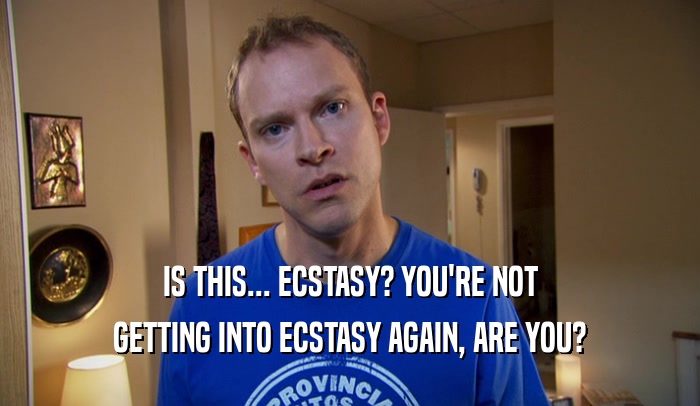 IS THIS... ECSTASY? YOU'RE NOT GETTING INTO ECSTASY AGAIN, ARE YOU? 