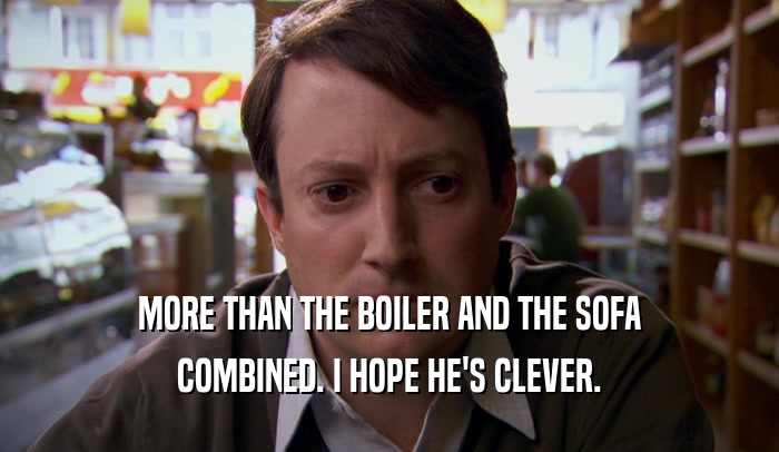 MORE THAN THE BOILER AND THE SOFA COMBINED. I HOPE HE'S CLEVER. 
