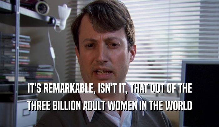 IT'S REMARKABLE, ISN'T IT, THAT OUT OF THE THREE BILLION ADULT WOMEN IN THE WORLD 