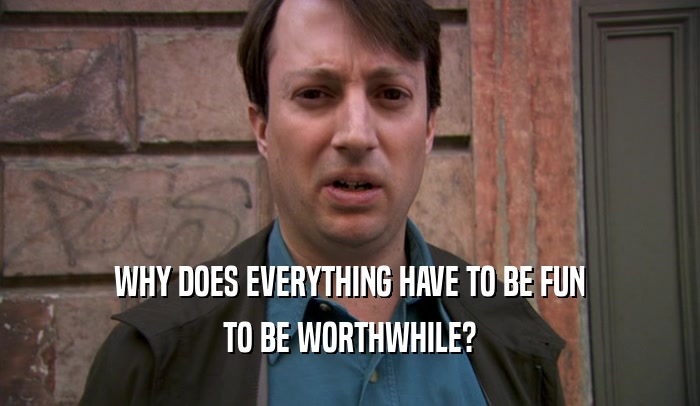 WHY DOES EVERYTHING HAVE TO BE FUN TO BE WORTHWHILE? 