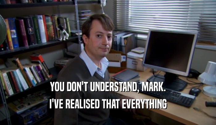 YOU DON'T UNDERSTAND, MARK. I'VE REALISED THAT EVERYTHING 